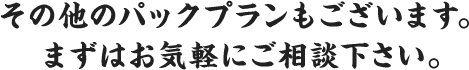 その他のパックプランもございます。 まずはお気軽にご相談下さい。